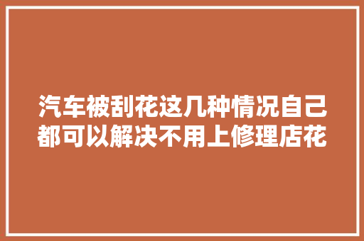 汽车被刮花这几种情况自己都可以解决不用上修理店花那么多冤枉钱