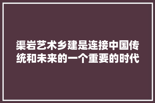 渠岩艺术乡建是连接中国传统和未来的一个重要的时代话题
