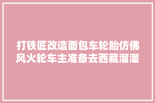 打铁匠改造面包车轮胎仿佛风火轮车主准备去西藏溜溜