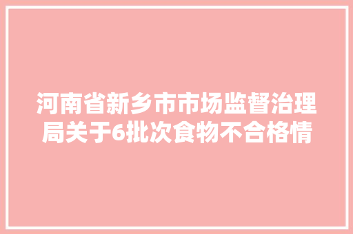 河南省新乡市市场监督治理局关于6批次食物不合格情况的通知布告 2024年7号