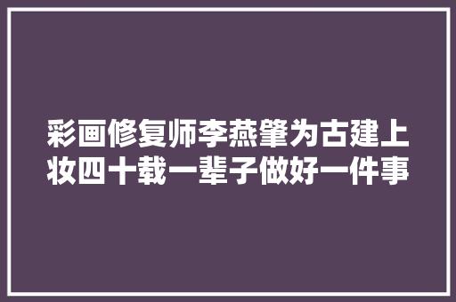 彩画修复师李燕肇为古建上妆四十载一辈子做好一件事 汽车知识