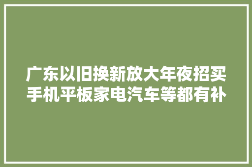 广东以旧换新放大年夜招买手机平板家电汽车等都有补贴