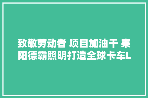 致敬劳动者 项目加油干 耒阳德霸照明打造全球卡车LED车灯一流品牌 汽车知识