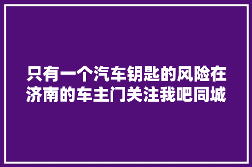 只有一个汽车钥匙的风险在济南的车主门关注我吧同城