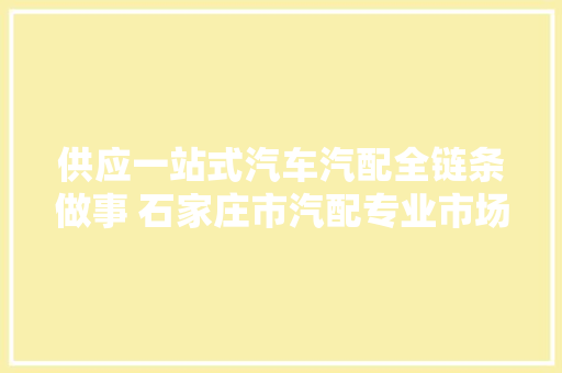 供应一站式汽车汽配全链条做事 石家庄市汽配专业市场提档进级