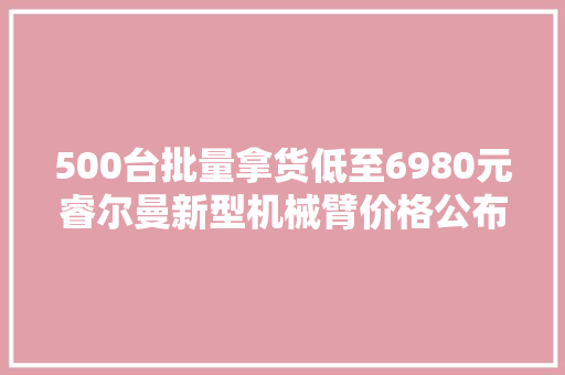 500台批量拿货低至6980元睿尔曼新型机械臂价格公布一文速览