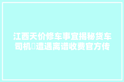 江西天价修车事宜揭秘货车司机⁡遭遇离谱收费官方传递出炉