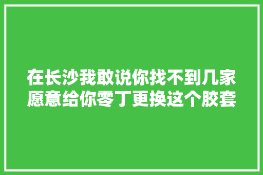 在长沙我敢说你找不到几家愿意给你零丁更换这个胶套的修