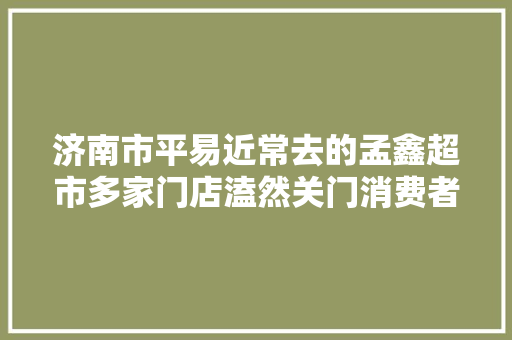 济南市平易近常去的孟鑫超市多家门店溘然关门消费者的储值卡咋退