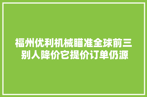 福州优利机械瞄准全球前三 别人降价它提价订单仍源源赓续 汽车知识