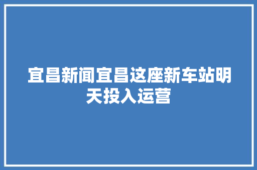 宜昌新闻宜昌这座新车站明天投入运营