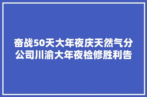 奋战50天大年夜庆天然气分公司川渝大年夜检修胜利告捷