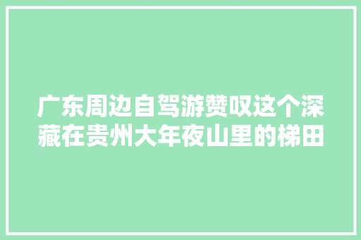 广东周边自驾游赞叹这个深藏在贵州大年夜山里的梯田奇不雅观太赞了