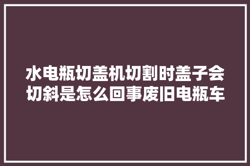 水电瓶切盖机切割时盖子会切斜是怎么回事废旧电瓶车拆解