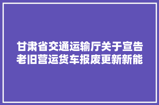 甘肃省交通运输厅关于宣告老旧营运货车报废更新新能源公交及动力电池报废更新各市州咨询电话的通知书记