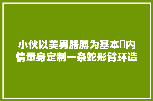 小伙以美男胳膊为基本内情量身定制一条蛇形臂环造型霸气有 汽车知识