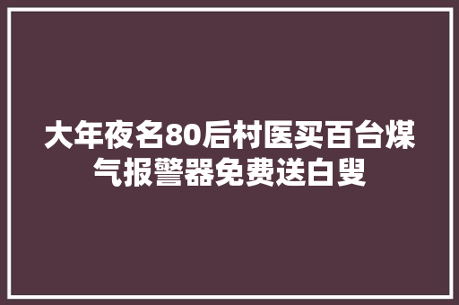 大年夜名80后村医买百台煤气报警器免费送白叟