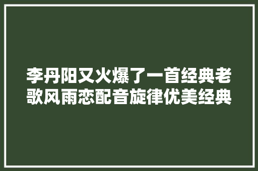 李丹阳又火爆了一首经典老歌风雨恋配音旋律优美经典好