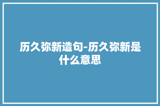 历久弥新造句-历久弥新是什么意思