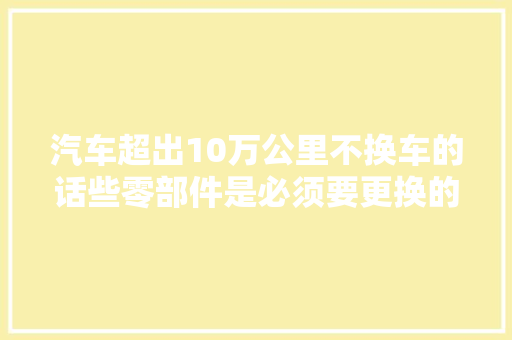 汽车超出10万公里不换车的话些零部件是必须要更换的 汽车知识