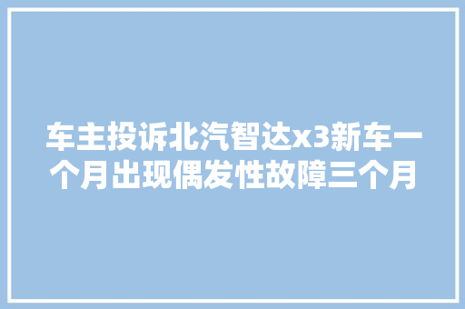 车主投诉北汽智达x3新车一个月出现偶发性故障三个月没修好修不好就换车