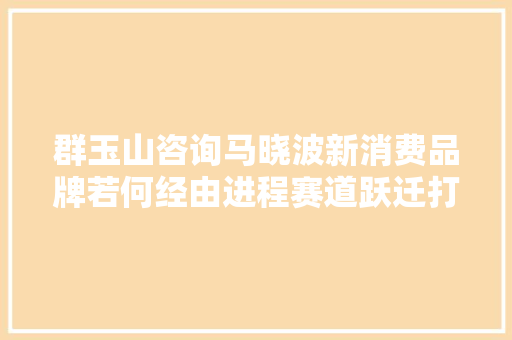 群玉山咨询马晓波新消费品牌若何经由进程赛道跃迁打破增长瓶颈丨WISE 2023未来品牌大年夜会