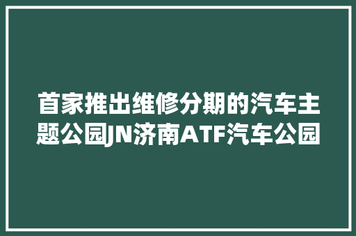 首家推出维修分期的汽车主题公园JN济南ATF汽车公园