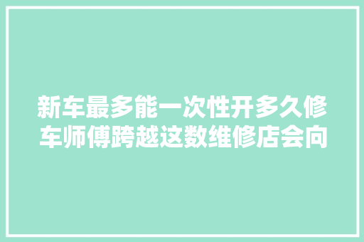 新车最多能一次性开多久修车师傅跨越这数维修店会向你招手