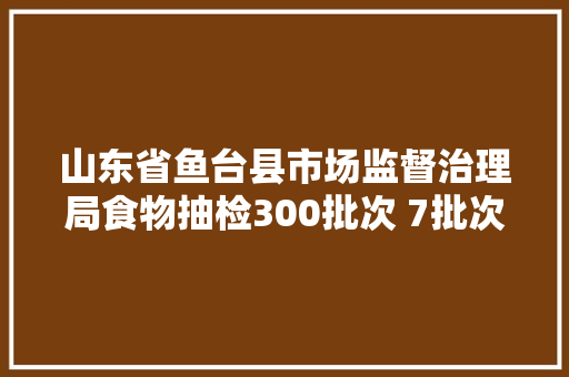 山东省鱼台县市场监督治理局食物抽检300批次 7批次不合格