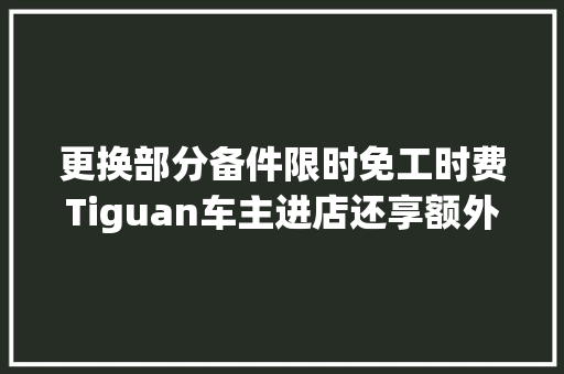 更换部分备件限时免工时费Tiguan车主进店还享额外福利