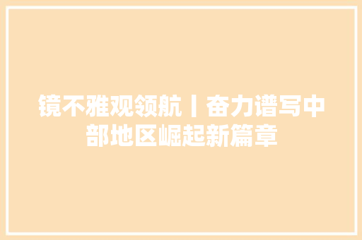 镜不雅观领航丨奋力谱写中部地区崛起新篇章
