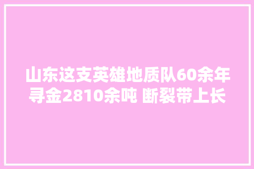 山东这支英雄地质队60余年寻金2810余吨 断裂带上长势好的小麦为何让他们如斯惊喜
