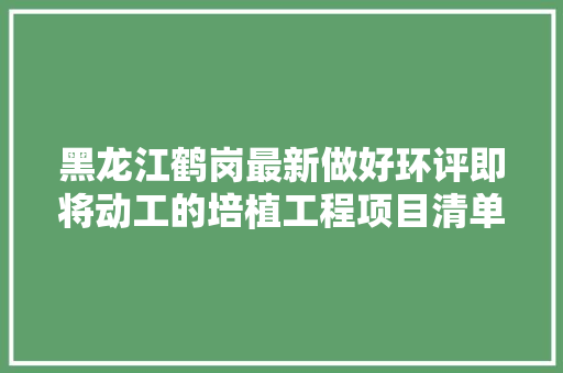 黑龙江鹤岗最新做好环评即将动工的培植工程项目清单附培植单位
