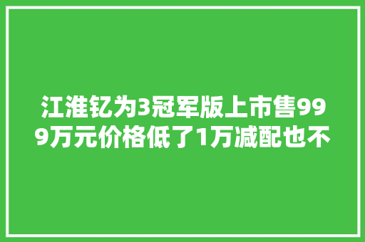 江淮钇为3冠军版上市售999万元价格低了1万减配也不少