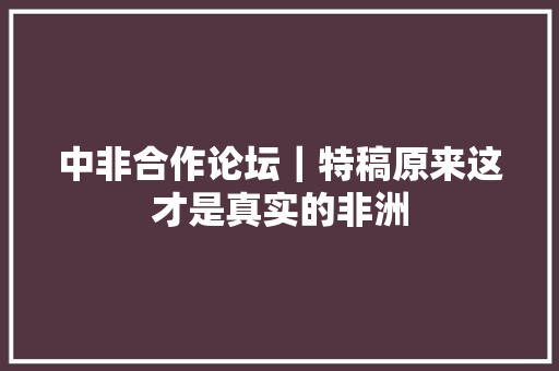 中非合作论坛｜特稿原来这才是真实的非洲