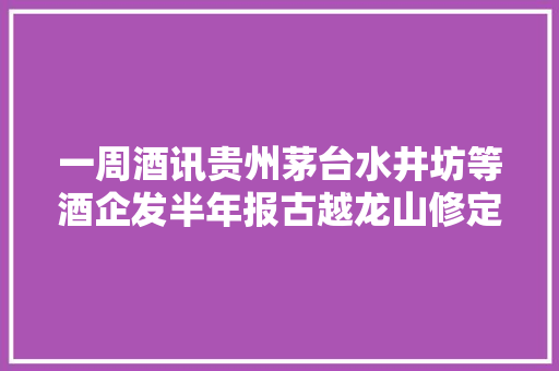 一周酒讯贵州茅台水井坊等酒企发半年报古越龙山修定增筹划