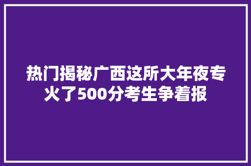 热门揭秘广西这所大年夜专火了500分考生争着报