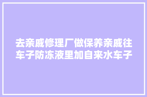 去亲戚修理厂做保养亲戚往车子防冻液里加自来水车子会坏吗