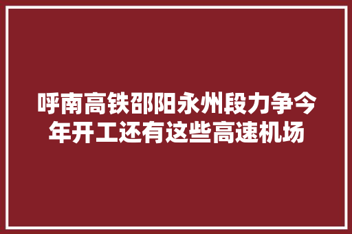 呼南高铁邵阳永州段力争今年开工还有这些高速机场