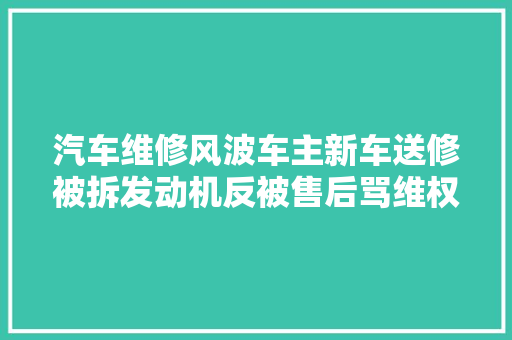 汽车维修风波车主新车送修被拆发动机反被售后骂维权路在哪