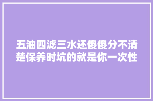 五油四滤三水还傻傻分不清楚保养时坑的就是你一次性讲清楚