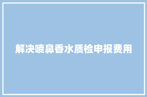 解决喷鼻香水质检申报费用