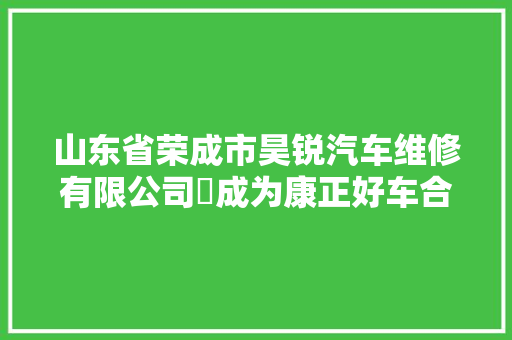 山东省荣成市昊锐汽车维修有限公司​成为康正好车合作商