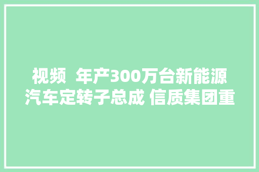 视频  年产300万台新能源汽车定转子总成 信质集团重庆工厂在两江新区龙盛新城投产
