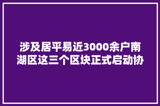 涉及居平易近3000余户南湖区这三个区块正式启动协议迁居