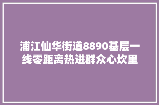 浦江仙华街道8890基层一线零距离热进群众心坎里