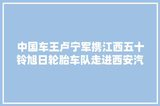 中国车王卢宁军携江西五十铃旭日轮胎车队走进西安汽车科技学院