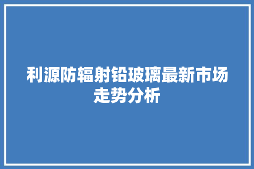 利源防辐射铅玻璃最新市场走势分析 汽车知识