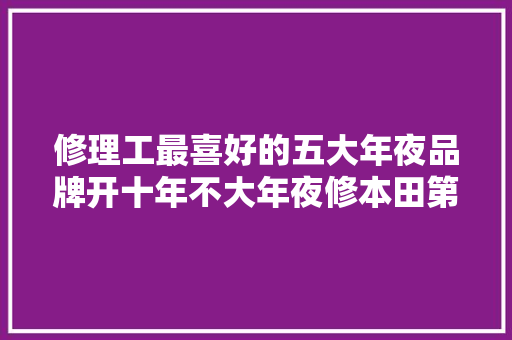 修理工最喜好的五大年夜品牌开十年不大年夜修本田第4第1有目共睹 汽车知识