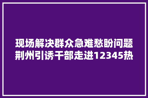 现场解决群众急难愁盼问题荆州引诱干部走进12345热线话务间